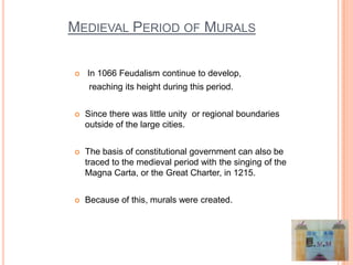 MEDIEVAL PERIOD OF MURALS

   In 1066 Feudalism continue to develop,
     reaching its height during this period.


   Since there was little unity or regional boundaries
    outside of the large cities.


   The basis of constitutional government can also be
    traced to the medieval period with the singing of the
    Magna Carta, or the Great Charter, in 1215.


   Because of this, murals were created.
 