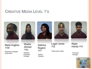 CREATIVE MEDIA LEVEL 1’S




                      Khatra                  Logan Jones           Rajan
Marie Hughes                       Sathma
                      Ahmed                   11Z                   Handa 11V
11W                                Nugera
                      11U          11T        Power point creator
Production manager/
Script writer         Assistant                                     Promotion
                      production   Interior                         manager
                      manager      Designer
 