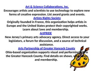 Art & Science Collaborations, Inc.
Encourages artists and scientists to use technology to explore new
forms of creative expression. List award grants and events.
Artists Rights Society
Originally founded in France, this organization helps artists in
Europe and the United States protect their copyrighted works.
Learn about laws and membership.
ArtPRIDE
New Jersey's primary arts advocacy agency. Direct access to your
legislators, a forum for discussion, and a source of technical
assistance.
Arts Partnership of Greater Hancock County
Ohio-based organization supports visual and performing arts in
the Greater Hancock County. Find details on shows, workshops,
and membership.
 