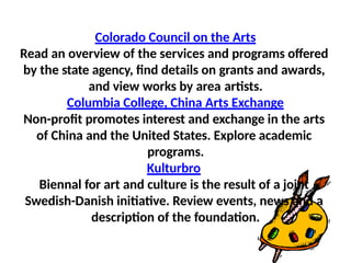 Colorado Council on the Arts
Read an overview of the services and programs offered
by the state agency, find details on grants and awards,
and view works by area artists.
Columbia College, China Arts Exchange
Non-profit promotes interest and exchange in the arts
of China and the United States. Explore academic
programs.
Kulturbro
Biennal for art and culture is the result of a joint
Swedish-Danish initiative. Review events, news and a
description of the foundation.
 