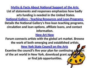 Myths & Facts About National Support of the Arts
List of statements and responses emphasizes how badly
arts funding is needed in the United States.
National Gallery - Teaching Resources and Loan Programs
Details the National Gallery's free-loan teaching programs,
circulation and loan options, affiliate loans, and contact
information.
New Art Now
Forum connects artists with the global art market. Browse
the work of both emerging and established artists.
New York State Council on the Arts
Examine the council's five year plan for continuing support
of the art world in New York, download grant applications,
or find job opportunities.
 