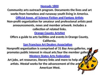 Nomads 1800
Community arts outreach program. Documents the lives and art
works from homeless and runaway youth living in America.
Official Assoc. of Science Fiction and Fantasy Artists
Non-profit organization for amateur and professional artists post
announcements, news and member artwork. Includes a
collection of related links.
Orange County ArtsNet
Offers a guide to arts facilities and events in Orange County,
California.
San Francisco Art Dealers Association
Nonprofit organization is comprised of 31 Bay Area galleries, and
promotes public interest in visual arts.Tour the member galleries.
Western States Arts Federation
Art jobs, art resources, literary links and more to help all kind of
artists. Westaf works for the advancement of the arts in the
American West.
 
