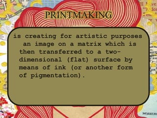 PRINTMAKING
is creating for artistic purposes
an image on a matrix which is
then transferred to a two-
dimensional (flat) surface by
means of ink (or another form
of pigmentation).
 