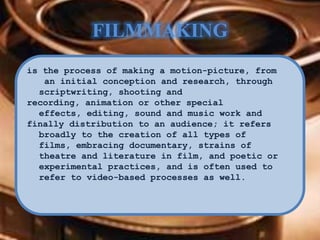 FILMMAKING
is the process of making a motion-picture, from
an initial conception and research, through
scriptwriting, shooting and
recording, animation or other special
effects, editing, sound and music work and
finally distribution to an audience; it refers
broadly to the creation of all types of
films, embracing documentary, strains of
theatre and literature in film, and poetic or
experimental practices, and is often used to
refer to video-based processes as well.
 