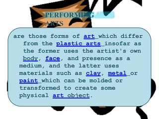 PERFORMING
ARTS
are those forms of art which differ
from the plastic arts insofar as
the former uses the artist's own
body, face, and presence as a
medium, and the latter uses
materials such as clay, metal or
paint which can be molded or
transformed to create some
physical art object.
 