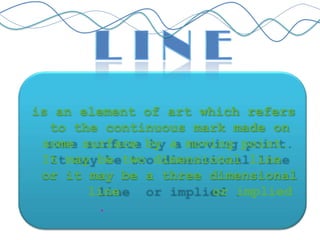 is an element of art which refers
to the continuous mark made on
some surface by a moving point.
It may be two dimensional line
or it may be a three dimensional
line or implied
.
 