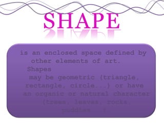 SHAPE
is an enclosed space defined by
other elements of art.
Shapes
may be geometric (triangle,
rectangle, circle...) or have
an organic or natural character
(trees, leaves, rocks,
puddles...).
 