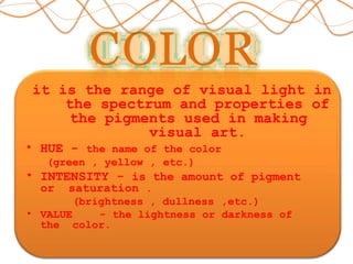 COLOR
it is the range of visual light in
the spectrum and properties of
the pigments used in making
visual art.
• HUE - the name of the color
(green , yellow , etc.)
• INTENSITY - is the amount of pigment
or saturation .
(brightness , dullness ,etc.)
• VALUE - the lightness or darkness of
the color.
 