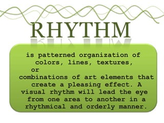 RHYTHM
is patterned organization of
colors, lines, textures,
or
combinations of art elements that
create a pleasing effect. A
visual rhythm will lead the eye
from one area to another in a
rhythmical and orderly manner.
 