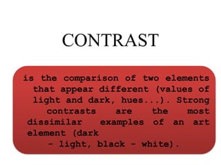 CONTRAST
is the comparison of two elements
that appear different (values of
light and dark, hues...). Strong
contrasts are the most
dissimilar examples of an art
element (dark
- light, black - white).
 