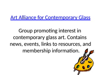 Art Alliance for Contemporary Glass
Group promoting interest in
contemporary glass art. Contains
news, events, links to resources, and
membership information.
 