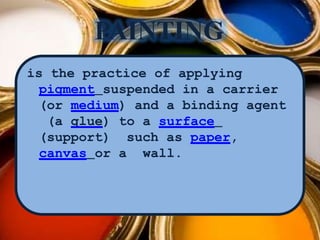 PAINTING
is the practice of applying
pigment suspended in a carrier
(or medium) and a binding agent
(a glue) to a surface
(support) such as paper,
canvas or a wall.
 
