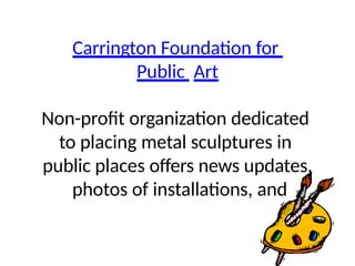 Carrington Foundation for
Public Art
Non-profit organization dedicated
to placing metal sculptures in
public places offers news updates,
photos of installations, and
 