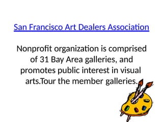 San Francisco Art Dealers Association
Nonprofit organization is comprised
of 31 Bay Area galleries, and
promotes public interest in visual
arts.Tour the member galleries.
 