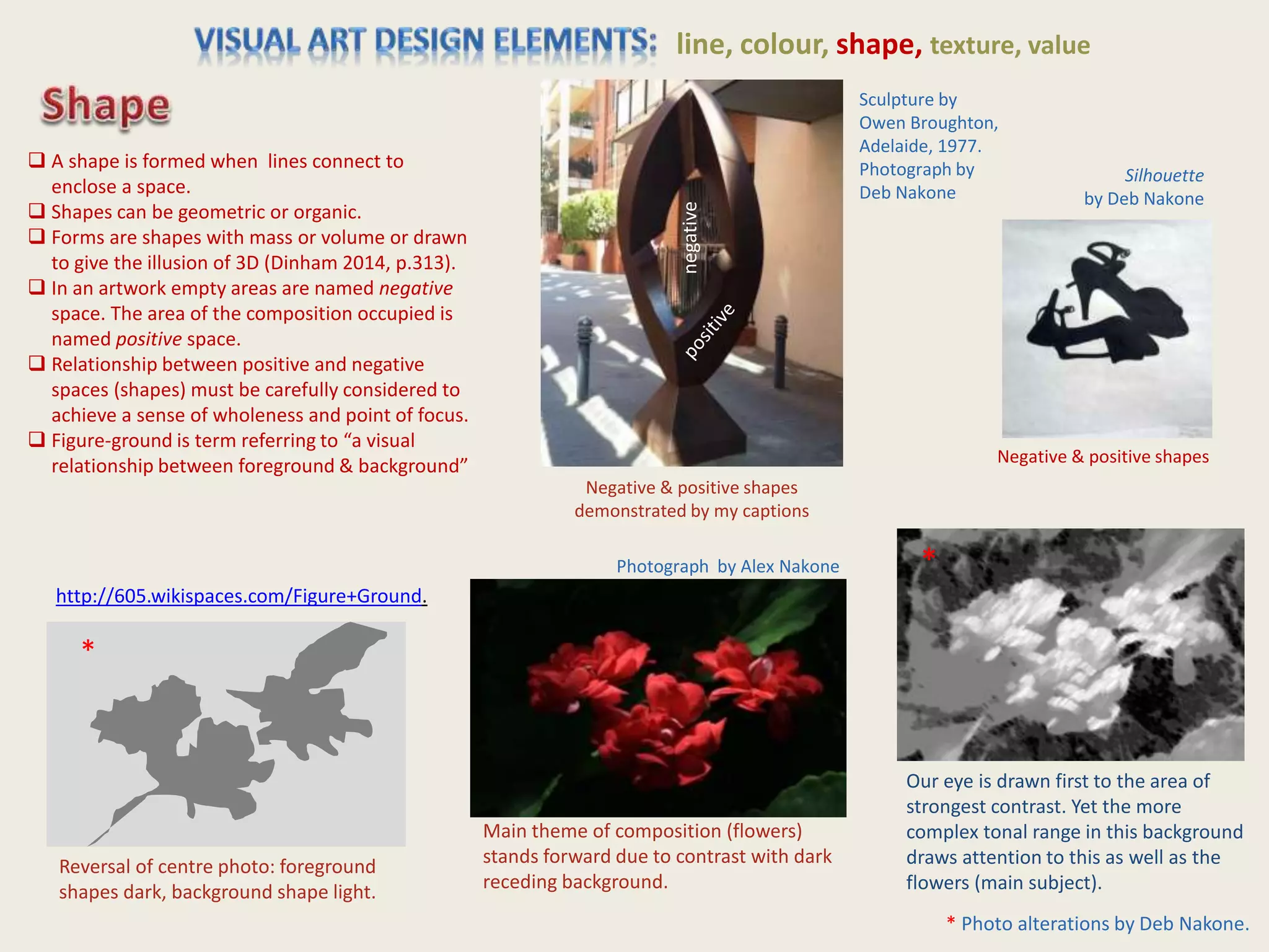 line, colour, shape, texture, value
Photograph by Alex Nakone
Silhouette
by Deb Nakone
Main theme of composition (flowers)
stands forward due to contrast with dark
receding background.
Our eye is drawn first to the area of
strongest contrast. Yet the more
complex tonal range in this background
draws attention to this as well as the
flowers (main subject).
Negative & positive shapes
Reversal of centre photo: foreground
shapes dark, background shape light.
negative
Sculpture by
Owen Broughton,
Adelaide, 1977.
Photograph by
Deb Nakone
 A shape is formed when lines connect to
enclose a space.
 Shapes can be geometric or organic.
 Forms are shapes with mass or volume or drawn
to give the illusion of 3D (Dinham 2014, p.313).
 In an artwork empty areas are named negative
space. The area of the composition occupied is
named positive space.
 Relationship between positive and negative
spaces (shapes) must be carefully considered to
achieve a sense of wholeness and point of focus.
 Figure-ground is term referring to “a visual
relationship between foreground & background”
http://605.wikispaces.com/Figure+Ground.
Negative & positive shapes
demonstrated by my captions
*
*
* Photo alterations by Deb Nakone.
 