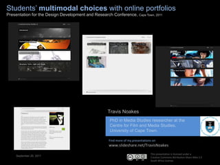 Students’  multimodal choices  with online portfolios Presentation for the Design Development and Research Conference,  Cape Town, 2011 Find more of my presentations on www.slideshare.net/TravisNoakes September 21, 2011 This presentation is licensed under a  Creative Commons Attribution-Share Alike 2.5  South Africa License. Travis Noakes ,[object Object],[object Object],[object Object]