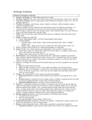 3D Design V oca bulary

Ele ment s & P rinciple s of De sign
1. Ele ment s of De sign: the visual building materials of an image
2. The Basic Element s: line, color, value, shape, texture, space, form (also point, volume, mass, and time)
3. P rinciple s of De sign: tools for organizing and using the elements of design in a piece of art, “rules” for
     guiding composition
4. The Basic Princi ple s: unity/harmony, balance, emphasis, movement, rhythm & repetition, pattern,
     contrast and proportion/scale
5. P oint: the simplest and most minimal of the casual elements used in art architecture and design. It is
     considered the prime generator of form and can be used to determine and define location in space.
6. Line: the edge or outline of a form; the meeting of points; linear materials include: wire, wood, metal rod,
     string or any other materials with a long thin shape.
7. Plane: A flat or level surface, planar materials include foam core, cardboard, sheet metal, plastic sheets,
     and ply wood.
8. Sha pe: has length and width (2D)
     a. Positive Shape/Negative Shape – see Positive Space/Negative Space (above)
     b. Geometric/Organic
          i.      Geometric shape – perfect shapes, shapes found in geometry (circles, squares, triangles,
                  octagons, etc.)
         ii.      Organic shape – shapes found in nature or shapes that “flow” (flowers, blobs, leaves, etc.)
9. Form: has length, width and depth; the 3 dimensional equivalent of a shape (3D)
10. S p a ce: Distance, area, volume; physical space independent of what occupies it; absolute space
     a. Positive Space: space in an artwork that is filled with the main subject, in a sculpture, positive space
             refers to the space the actual object takes up
     b. Negative Space: Empty space in an artwork, a void, a hole, etc.
11. Mas s /V o lume: closed, independent, thee dimensional form, impenetrable, completely surrounded by
     space, volumetric materials include blocks of plaster, wood or stone. Sometimes mass refers to a positive
     solid and volume refers to a negative, open space surrounded by a material, as in a bowl or other vessel.
     Volume is the space inside a form.
12. C o l o r: In 3-D design, the actual color of the materials being used. Color has 3 properties: hue, value and
     intensity
     a. Hue: the common name of the color
     b. Value: the lights and darks in colors or tones; Light and shadows on the surface of forms;
     c. Intensi t y : refers to the brightness or saturation of a color produced by the quality of light reflecting
             from it; the absence of gray, black, or white from the color; bright colors have high intensity; dull
             colors are of low intensity.
13. Te xture: The surface quality of a form, rough and smooth and weathered.
     a. Real / ac tual te xture is a surface that has authentic texture inherent in the materials (for ex. wood
             grain.
     b. Invente d te x ture is created by the artist through carving or modeling; in painting the artist can build
             up texture by applying thick layers of paint using an impasto technique.
     c. Im plie d / S i mula te d te xture is the illusion of texture created by the artist.
14. C ont ra s t - A large difference between two things; for example, hot and cold, green and red, light and
     shadow. Closely related to emphasis, this term refers to a way of combining elements of art to stress the
     differences between those elements. Thus, a painting might have bright colors that contrast with dark
     colors, or angular shapes which contrast with curvaceous shapes. Used in this way, contrast can excite,
     emphasize and direct attention to points of interest. When paired with compare as in "compare and
     contrast," "compare" emphasizes similarities while "contrast" emphasizes differences.
15. Rhy thm / Re pe ti t i on: rhythm is the result of repetition; three rhythmic devices include:
     a. The duplication of the same form
     b. The forms used alternately
     c. The sequential change of a form (large to small, for ex.)
16. E m pha si s /F o c al P oint: Something in the work must dominate. A high point or climax occurring in the
     work, or the domination of a motif or design element
17. Balance: ordered relationship of parts, whether radial, symmetrical or asymmetrical; equilibrium
     a. S y m m e t ri c al b alance: equal visual units right and left/ top to bottom of an imaginary center point.
 