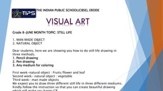 THE INDIAN PUBLIC SCHOOL(CBSE), ERODE
Grade 8-JUNE MONTH TOPIC: STILL LIFE
1. MAN MADE OBJECT
2. NATURAL OBJECT
Dear students, here we are showing you how to do still life drawing in
three methods.
1. Pencil drawing
2. Pen drawing
3. Any medium for coloring
First week-natural object : Fruits/flower and leaf
Second week- natural object : vegetable
Third week- man made objects
We expect you to draw three different still life in three different mediums.
Kindly follow the instruction so that you can create beautiful drawing
 