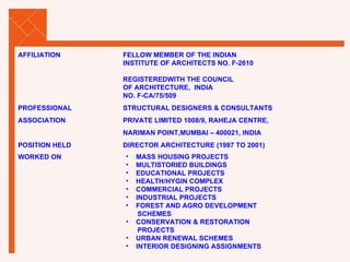 AFFILIATION FELLOW MEMBER OF THE INDIAN INSTITUTE OF ARCHITECTS NO. F-2610 REGISTEREDWITH THE COUNCIL OF ARCHITECTURE,  INDIA  NO. F-CA/75/509 PROFESSIONAL STRUCTURAL DESIGNERS & CONSULTANTS ASSOCIATION PRIVATE LIMITED 1008/9, RAHEJA CENTRE, NARIMAN POINT,MUMBAI – 400021, INDIA POSITION HELD DIRECTOR ARCHITECTURE (1987 TO 2001) WORKED ON MASS HOUSING PROJECTS MULTISTORIED BUILDINGS EDUCATIONAL PROJECTS  HEALTH/HYGIN COMPLEX COMMERCIAL PROJECTS INDUSTRIAL PROJECTS FOREST AND AGRO DEVELOPMENT SCHEMES CONSERVATION & RESTORATION PROJECTS URBAN RENEWAL SCHEMES INTERIOR DESIGNING ASSIGNMENTS 