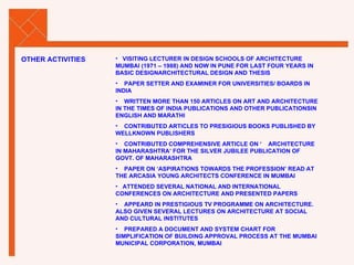 VISITING LECTURER IN DESIGN SCHOOLS OF ARCHITECTURE MUMBAI (1971 – 1988) AND NOW IN PUNE FOR LAST FOUR YEARS IN BASIC DESIGNARCHITECTURAL DESIGN AND THESIS PAPER SETTER AND EXAMINER FOR UNIVERSITIES/ BOARDS IN INDIA WRITTEN MORE THAN 150 ARTICLES ON ART AND ARCHITECTURE IN THE TIMES OF INDIA PUBLICATIONS AND OTHER PUBLICATIONSIN ENGLISH AND MARATHI CONTRIBUTED ARTICLES TO PRESIGIOUS BOOKS PUBLISHED BY WELLKNOWN PUBLISHERS CONTRIBUTED COMPREHENSIVE ARTICLE ON ‘  ARCHITECTURE IN MAHARASHTRA’ FOR THE SILVER JUBILEE PUBLICATION OF GOVT. OF MAHARASHTRA PAPER ON ‘ASPIRATIONS TOWARDS THE PROFESSION’ READ AT THE ARCASIA YOUNG ARCHITECTS CONFERENCE IN MUMBAI ATTENDED SEVERAL NATIONAL AND INTERNATIONAL  CONFERENCES ON ARCHITECTURE AND PRESENTED PAPERS APPEARD IN PRESTIGIOUS TV PROGRAMME ON ARCHITECTURE. ALSO GIVEN SEVERAL LECTURES ON ARCHITECTURE AT SOCIAL AND CULTURAL INSTITUTES PREPARED A DOCUMENT AND SYSTEM CHART FOR SIMPLIFICATION OF BUILDING APPROVAL PROCESS AT THE MUMBAI MUNICIPAL CORPORATION, MUMBAI OTHER ACTIVITIES 