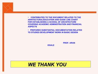 CONTRIBUTED TO THE DOCUMENT RELATED TO THE ARHITECTURALEDUCATION AND GUIDE LINE CHART FOR ESTABLISHING A SCHOOL OF ARCHITECTURE COVERING ACADEMIC ADMINISTRATION AND FINANCIAL ASPECTS PREPARED SUBSTANTIAL DOCUMENTATION RELATED TO STUDIES DEVELOPMENT WORK IN BASIC DESIGN   PROF. ARUN OGALE WE THANK YOU 