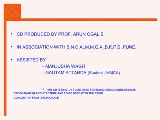 CD PRODUCED BY PROF. ARUN OGAL E IN ASSOCIATION WITH B.N.C.A.,M.M.C.A.,B.K.P.S.,PUNE. ASSISTED BY   - MANJUSHA WAGH  - GAUTAM ATTARDE  (Student - MMCA) THIS CD IS STICTLY TO BE USED FOR BASIC DESIGN EDUCATIONAL  PROGRAMME IN ARCHITECTURE AND TO BE USED WITH THE PRIOR  CONCENT OF PROF. ARUN OGALE   