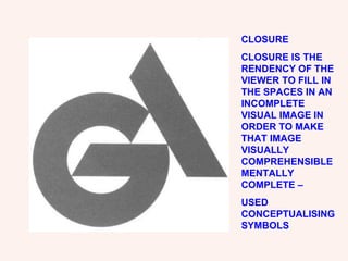 CLOSURE CLOSURE IS THE RENDENCY OF THE VIEWER TO FILL IN THE SPACES IN AN INCOMPLETE VISUAL IMAGE IN ORDER TO MAKE THAT IMAGE VISUALLY COMPREHENSIBLE MENTALLY COMPLETE – USED CONCEPTUALISING SYMBOLS 