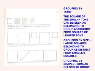 GROUPING BY TONE- THE SQUARE OF THE SIMILAR TONE CAN BE SEEN AS BELONGING TO GROUP AS DISTINCT FROM SQUARE OF LIGHTER TONE GROUPING BY SIZE - LARGE SQUARES BELONGING TO GROUP AS DISTINCT FROM SMALLER SQUARES GROUPING BY SHAPES – SIMILAR BELONG TO GROUP 