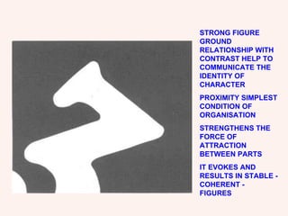 STRONG FIGURE GROUND RELATIONSHIP WITH CONTRAST HELP TO COMMUNICATE THE IDENTITY OF CHARACTER PROXIMITY SIMPLEST CONDITION OF ORGANISATION STRENGTHENS THE FORCE OF ATTRACTION BETWEEN PARTS IT EVOKES AND RESULTS IN STABLE -COHERENT - FIGURES 