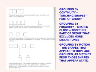 GROUPING BY CONTINUITY – TOUCHING SHAPES – PART OF GROUP GROUPING BY PROXIMITY – SHAPES CLOSE – TOGETHER PART OF GROUP THAT EXCLUDES MORE DISTANT ONES GROUPING BY MOTION – THE SHAPES THAT APPEAR TO MOVE ARE GROUPED, AS DISTINCT FROM THOSE SHAPES THAT APPEAR STATIC 