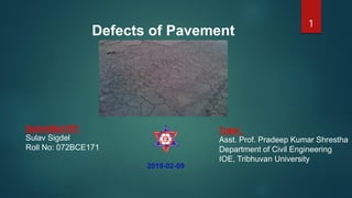 1
Defects of Pavement
Tutor:
Asst. Prof. Pradeep Kumar Shrestha
Department of Civil Engineering
IOE, Tribhuvan University
2019-02-09
Submitted BY:
Sulav Sigdel
Roll No: 072BCE171
 
