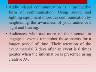 • Audio visual communication is a productive
form of communication. Using sound and
lighting equipment improves communication by
heightening the awareness of your audience’s
sight and hearing.
• Audiences who use more of their senses to
engage at events remember those events for a
longer period of time. Their retention of the
event material 3 days after an event is 6 times
greater when the information is presented using
creative AV.
 