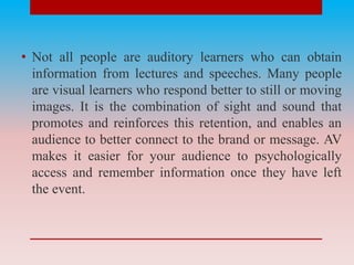• Not all people are auditory learners who can obtain
information from lectures and speeches. Many people
are visual learners who respond better to still or moving
images. It is the combination of sight and sound that
promotes and reinforces this retention, and enables an
audience to better connect to the brand or message. AV
makes it easier for your audience to psychologically
access and remember information once they have left
the event.
 