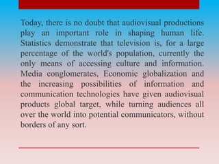 Today, there is no doubt that audiovisual productions
play an important role in shaping human life.
Statistics demonstrate that television is, for a large
percentage of the world's population, currently the
only means of accessing culture and information.
Media conglomerates, Economic globalization and
the increasing possibilities of information and
communication technologies have given audiovisual
products global target, while turning audiences all
over the world into potential communicators, without
borders of any sort.
 
