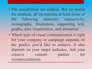 • The possibilities are endless. But no matter
the medium, all incorporate at least some of
the following elements: interactivity,
iconography, illustration, supporting text,
graphs, data visualization, and animation.
• Which type of visual communication is right
for your company or campaign depends on
the goal(s) you’d like to achieve. It also
depends on your target audience. Ask your
creative content partner for
recommendations.
 