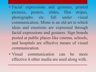 • Facial expressions and gestures, printed
pictures, posters, slides, film stripes,
photographs etc. fall under visual
communication. Mime is an old art in which
ideas and emotions are expressed through
facial expressions and gestures. Sign boards
posted at public places like cinema, schools,
and hospitals are effective means of visual
communication.
• Visual communication can be more
effective it other media are used along with.
 