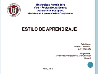 Universidad Fermín Toro
Vice – Rectorado Académico
Decanato de Postgrado
Maestría en Comunicación Corporativa
ESTÍLO DE APRENDIZAJE
Estudiante:
-Leidy C. Ordóñez L.
C.I: 16.823.912
Asignatura:
Gerencia Estratégica de la Comunicación
Grupo 4
Abril, 2016
 