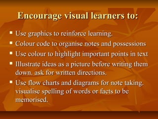 Encourage visual learners to:Encourage visual learners to:
 Use graphics to reinforce learning.Use graphics to reinforce learning.
 Colour code to organise notes and possessionsColour code to organise notes and possessions
 Use colour to highlight important points in textUse colour to highlight important points in text
 Illustrate ideas as a picture before writing themIllustrate ideas as a picture before writing them
down. ask for written directions.down. ask for written directions.
 Use flow charts and diagrams for note taking.Use flow charts and diagrams for note taking.
visualise spelling of words or facts to bevisualise spelling of words or facts to be
memorised.memorised.
 