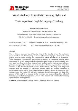 Journal of Studies in Education
ISSN 2162-6952
2012, Vol. 2, No. 1
www.macrothink.org/jse104
Visual, Auditory, Kinaesthetic Learning Styles and
Their Impacts on English Language Teaching
Abbas Pourhossein Gilakjani
Lahijan Branch, Islamic Azad University, Lahijan, Iran
English Language Department, Islamic Azad University, Lahijan, Iran
Tel: 60-174-181-660 E-mail: abbas.pourhossein@yahoo.com
Received: October 8, 2011 Accepted: November 28, 2011 Published: February 1, 2012
doi:10.5296/jse.v2i1.1007 URL: http://dx.doi.org/10.5296/jse.v2i1.1007
Abstract
One of the most important uses of learning styles is that it makes it easy for teachers to
incorporate them into their teaching. There are different learning styles. Three of the most
popular ones are visual, auditory, and kinaesthetic in which students take in information.
Some students are visual learners, while others are auditory or kinaesthetic learners. While
students use all of their senses to take in information, they seem to have preferences in how
they learn best. In order to help students learn, teachers need to teach as many of these
preferences as possible. Teachers can incorporate these learning styles in their curriculum
activities so that students are able to succeed in their classes. This study is an analysis of
learning styles for Iranian EFL university students. Over 100 students completed a
questionnaire to determine if their learning styles are auditory, visual or kinaesthetic. The
finding showed that Iranian EFL university students preferred learning style was visual. The
purpose of this study is to increase faculty awareness and understanding of the effect of
learning styles on the teaching process. A review of the literature will determine how learning
styles affect the teaching process.
Keywords: Learning styles, Auditory, Visual, Kinaesthetic, Effective Teaching
 