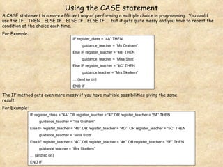 IF register_class = “4A” OR register_teacher = “4I” OR register_teacher = “5A” THEN guidance_teacher = “Ms Graham” Else IF register_teacher = “4B” OR register_teacher = “4G”  OR register_teacher = “5C” THEN guidance_teacher = “Miss Stott” Else IF register_teacher = “4C” OR register_teacher = “4K” OR register_teacher = “5E” THEN guidance teacher = “Mrs Skellern” …  (and so on) END IF IF register_class = “4A” THEN guidance_teacher = “Ms Graham” Else IF register_teacher = “4B” THEN guidance_teacher = “Miss Stott” Else IF register_teacher = “4C” THEN guidance teacher = “Mrs Skellern” …  (and so on) END IF Using the CASE statement A CASE statement is a more efficient way of performing a multiple choice in programming.  You could use the IF… THEN… ELSE IF… ELSE IF… ELSE IF …  but it gets quite messy and you have to repeat the condition of the choice each time. For Example: The IF method gets even more messy if you have multiple possibilities giving the same result. For Example: 