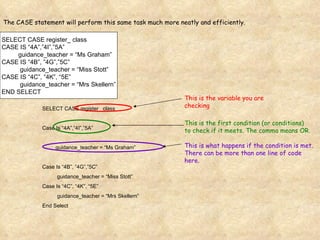SELECT CASE register_ class CASE IS “4A”,”4I”,”5A” guidance_teacher = “Ms Graham” CASE IS “4B”, ”4G”,”5C”   guidance_teacher = “Miss Stott” CASE IS “4C”, “4K”, “5E”   guidance_teacher = “Mrs Skellern” END SELECT The CASE statement will perform this same task much more neatly and efficiently. SELECT CASE register_ class Case Is “4A”,”4I”,”5A” guidance_teacher = “Ms Graham” Case Is “4B”, ”4G”,”5C”   guidance_teacher = “Miss Stott” Case Is “4C”, “4K”, “5E”   guidance_teacher = “Mrs Skellern” End Select This is the variable you are checking This is the first condition (or conditions) to check if it meets. The comma means OR. This is what happens if the condition is met.  There can be more than one line of code here. 