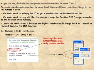 As you can see, the RND function produces random numbers between 0 and 1 To produce  whole  random numbers between 1 and 10 we would have to do three things to the line  number = RND. We would need to multiply by 10 to get a random fraction between 0 and 10 We would need to chop off the fraction part using the function INT (changes a number to the nearest whole number) Lastly, we need to add 1 because the highest number would always be 9 as it would be rounded down by the INT function. So , Number = RND  will become Number = INT (RND * 10) + 1 Output Inserting the word RANDOMIZE gives truly random results 