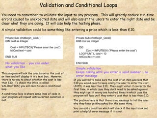 Validation and Conditional Loops You need to remember to validate the input to any program.  This will greatly reduce run-time errors caused by unexpected data and will also assist the users to enter the right data and be clear what they are doing.  It will also help the testing phase. A simple validation could be something like entering a price which is less than £10. Private Sub cmdBegin_Click() DIM cost as Integer Cost = INPUTBOX(“Please enter the cost”) txtCost.text = cost END SUB Private Sub cmdBegin_Click() DIM cost as Integer DO Cost = INPUTBOX (“Please enter the cost”) LOOP UNTIL cost < 10 txtCost.text = cost END SUB No validation – you can enter what you like Simple validation Keeps asking until you enter a valid number – no error message If you wanted to make sure the cost of an item was less that £10 you would need to keep asking the user to enter the cost UNTIL it was less than £10.  They might enter it correctly the first time, in which case they don’t need to be asked again or they might get it wrong one hundred times in which case the program will loop until they enter a cost that is less than £10. The problem here is that there is no message to tell the user why they keep getting asked for the same thing. You can add a condition which will check if the input is ok and print a helpful error message if it is not. This program will ask the user to enter the cost of an item and will display it in a text box.  However, there is no way to check whether the cost is less than £10.  To check this (this is called VALIDATION) you will need to use a conditional loop. A conditional loop is where some lines of code in your program will repeat until a certain condition is met. 