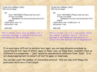 Private Sub cmdBegin_Click() DIM cost as Integer DO Cost = INPUTBOX (“Please enter the cost”) IF cost >=10 THEN MSGBOX(“The cost must be less than £10”) END IF LOOP UNTIL cost < 10 txtCost.text = cost END SUB Private Sub cmdBegin_Click() DIM cost as Integer DO Cost = INPUTBOX (“Please enter the cost”) IF cost >=10 THEN MSGBOX(“The cost must be less than £10”) END IF LOOP UNTIL cost > 0 AND cost < 10 txtCost.text = cost END SUB This is better, every time an invalid cost is entered a message is displayed stating why and asking for the data again. This is correct – as it is a cost it also checks the number is greater than 0.  The error message is still displayed and there is no chance the data entered will be inappropriate. It is much more difficult to validate text input, you can help eliminate problems by converting all text input to either upper or lower case, as Visual Basic considers them as different in a comparison  - “john” would be considered as different from “John”.  It is not always appropriate to convert all text to upper or lowercase. You can also count the number of characters entered – this can help with things like postcodes which are a fixed length. 