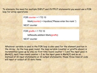 To eliminate the need for multiple INPUT and OUTPUT statements you would use a FOR loop for array operations. FOR  counter  = 1 TO 10 Mark( counter ) = Inputbox(“Please enter the mark “) NEXT counter FOR  giraffe  = 1 TO 10 lstResults.additem Mark( giraffe ) NEXT counter Whatever variable is used in the FOR loop is also used for the element position in the Array.  As the loop goes round, the loop variable (counter or giraffe above) is incremented (goes up by one) so first time round counter = 1 and the input goes in Mark(1), next time round counter = 2 so the input goes in Mark(2) and so on.  Instead of 10 input statements or 10 output statements, those three lines of code will input or output all 10 data items. 
