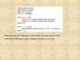 DIM name(6) as String DIM mark(6) as Integer DIM  pupil  as Integer DIM  result  as Integer FOR  pupil  = 1 TO 6 name( pupil ) = Inputbox(“Please enter the name”) mark( pupil ) = Inputbox (“please enter the mark”) NEXT  pupil FOR  result  = 1 TO 6 lstClassResults.additem name( result ) & “ “ & mark( result ) NEXT  result This code uses one FOR loop to read in both the name and the mark. A different FOR loop is used to display the data in a list box. 