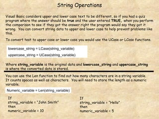 String Operations Visual Basic considers upper and lower case text to be different, so if you had a quiz program where the answer should be  true  and the user entered  TRUE,  when you perform the comparison to see if they got the answer right the program would say they got it wrong.  You can convert string data to upper and lower case to help prevent problems like this. To convert test to upper case or lower case you would use the UCase or LCase functions. lowercase_string = LCase(string_variable) uppercase_string = UCase(string_variable) Where  string_variable  is the original data and  lowercase_string  and  uppercase_string  is where the converted data is stored. You can use the Len function to find out how many characters are in a string variable.  It counts spaces as well as characters.  You will need to store the length as a numeric variable. Numeric_variable = Len(string_variable) If string_variable = “John Smith”  then  numeric_variable = 10 If string_variable = “Hello”  then  numeric_variable = 5 