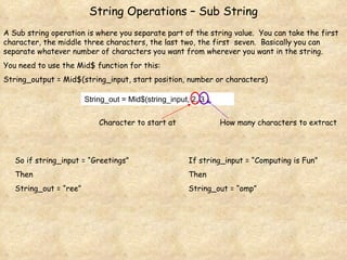 String Operations – Sub String A Sub string operation is where you separate part of the string value.  You can take the first character, the middle three characters, the last two, the first  seven.  Basically you can separate whatever number of characters you want from wherever you want in the string. You need to use the Mid$ function for this: String_output = Mid$(string_input, start position, number or characters) String_out = Mid$(string_input, 2, 3 ) So if string_input = “Greetings” Then  String_out = “ree” If string_input = “Computing is Fun” Then String_out = “omp” Character to start at How many characters to extract 