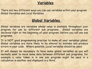 There are two different ways you can use variables within your program.  Global Variables and Local Variables Variables Global Variables  Global variables are variables whose value is available throughout your program for use by different sub programs.  Global variables are declared right at the beginning of your program, before you call any sub programs. It is NOT good programming practise to make all your variables global. Global variables are more likely to be altered by mistake and produce errors in your code.  Where possible, Local variables should be used. It will always be necessary to have some global variables as you will normally want to move some data between different sub programs, for example a value taken in in one sub program might be used in a calculation in another and displayed in a third. 