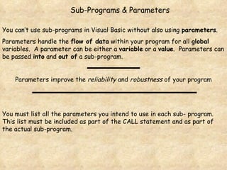 Sub-Programs & Parameters You can’t use sub-programs in Visual Basic without also using  parameters .  Parameters handle the  flow of data  within your program for all  global  variables.  A parameter can be either a  variable  or a  value .  Parameters can be passed  into  and  out of  a sub-program. Parameters improve the  reliability  and  robustness  of your program You must list all the parameters you intend to use in each sub- program.  This list must be included as part of the CALL statement and as part of the actual sub-program.  